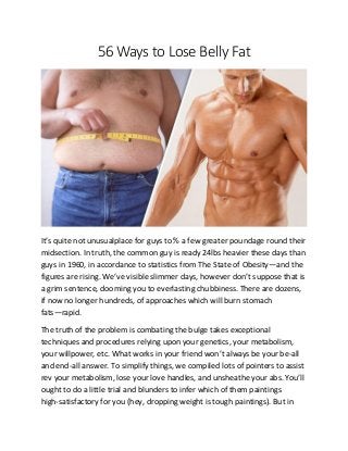 56 Ways to Lose Belly Fat
It’s quite not unusualplace for guys to % a few greater poundage round their
midsection. In truth, the common guy is ready 24lbs heavier these days than
guys in 1960, in accordance to statistics from The State of Obesity—and the
figures are rising. We’ve visible slimmer days, however don’t suppose that is
a grim sentence, dooming you to everlasting chubbiness. There are dozens,
if now no longer hundreds, of approaches which will burn stomach
fats—rapid.
The truth of the problem is combating the bulge takes exceptional
techniques and procedures relying upon your genetics, your metabolism,
your willpower, etc. What works in your friend won’t always be your be-all
and end-all answer. To simplify things, we compiled lots of pointers to assist
rev your metabolism, lose your love handles, and unsheathe your abs. You’ll
ought to do a little trial and blunders to infer which of them paintings
high-satisfactory for you (hey, dropping weight is tough paintings). But in
 