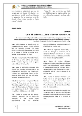 FACULTAD DE LETRAS Y CIENCIAS HUMANAS
                 COMUNICACIONES E IMAGEN INSTITUCIONAL


pero nosotros ya sabíamos lo que eran los                    “Novy Mir”, que arrancó con una tirada
campos por mi abuelo. Mi abuela y yo                         de 25.000 ejemplares, llegó a publicar casi
guardábamos comida y se la enviábamos                        un millón, cifra reservada a los libros sobre
en paquetes. Se la seguimos enviando                         Stalin.
durante años, incluso cuando ya había
muerto”, indicó.




Agencia Andina

                                                                                                     Efemérides

                          UN 7 DE ENERO FALLECIÓ ESCRITOR JUAN RULFO

      Un 7 de enero nacieron figuras de la Cultura como el astrónomo Luis Enrique Erro y el compositor Francis
    Poulenc; murieron la reina Catalina de Aragón, el ingeniero Nicola Tesla, los escritores Antonio Castro Leal y
                                         Juan Rulfo, el emperador Hirohito Showa y el químico Vladimir Prelog.


1536.- Muere Catalina de Aragón, reina de                    inconformidades que el pueblo tiene contra
Inglaterra de 1509 a 1533 y cuyo divorcio                    el gobierno de Porfirio Díaz.
del rey británico Enrique VIII causa
                                                             1943.- Muere el ingeniero Nicola Tesla, a
conflictos religiosos que motivan un cisma
en la Iglesia. Es madre de María Tudor.                      quien se atribuye la invención de la
Nace el 16 de diciembre de 1485.                             corriente alterna, la transmisión de energía
                                                             inalámbrica y cerca de 800 descubrimientos
1785.- Los navegantes Jean Pierre Blanchard,                 más. Nace el 10 de julio de 1856.
de Francia, y John Jeffries, de Estados
                                                             1981.- Muere el escritor, abogado,
Unidos, efectúan el primer vuelo en globo
sobre el Canal de la Mancha.                                 académico y diplomático mexicano Antonio
                                                             Castro Leal, miembro del Colegio Nacional
1897.- Nace el astrónomo mexicano Luis                       e integrante del grupo de "Los siete sabios".
Enrique Erro, fundador y primer director del                 Se desempeña como Rector de la UNAM y
Observatorio Astrofísico de Tonantzintla.                    embajador ante la Unesco. Nace el 2 de
También se desempeña como escritor,                          abril de 1896.
autor de obras como "Los pies descalzos".
Muere el 18 de enero de 1955.                                1986.- Muere el escritor mexicano Juan
                                                             Rulfo, una de las principales figuras de la
1899.- Nace el pianista y compositor francés                 literatura    hispanoamericana         cuyo
Francis Poulenc, autor de óperas como                        reconocimiento mundial se debe a las obras
"Rapsodia negra", "Letanías para la virgen                   "Pedro Páramo" y "El llano en llamas". Nace
negra de Rocamadonor", "Cuatro motetes                       el 16 de mayo de 1917.
para los tiempos de Noel" y "Gloria", entre
                                                             1989.- Muere el emperador japonés Hirohito
otras. Muere el 30 de enero de 1963.
                                                             Showa. En 1946 es desconocido como jefe
1907.- Estalla la huelga de Río Blanco,                      de Estado y sólo queda como símbolo de la
Veracruz, precursora de la Revolución                        unidad japonesa. Nace el 29 de abril de
Mexicana,     la   cual   ocurre   como                      1901.
consecuencia      de     las     múltiples
 