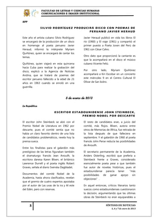 FACULTAD DE LETRAS Y CIENCIAS HUMANAS
               COMUNICACIONES E IMAGEN INSTITUCIONAL


RPP

               SILVIO RODRÍGUEZ PRODUCIRÁ DISCO CON POEMAS DE
                                       PERUANO JAVIER HERAUD

Este año el artista cubano Silvio Rodríguez     Javier Heraud publicó en vida los libros El
se encargará de la producción de un disco       río (1960) y El viaje (1961) y compartió el
en homenaje al poeta peruano Javier             primer puesto a Poeta Joven del Perú de
Heraud, informó la intérprete Myriam            1961 con César Calvo.
Quiñónez, quien se encargará de cantar los
temas.                                          Otro dato que proporcionó la cantante es
                                                que la acompañará en el disco el músico
Quiñónez, quien viajará en esta quincena        cubano Vicente Feliú.
hacia Cuba para realizar la grabación del
disco, explicó a la Agencia de Noticias         Por    otro    lado,  Myriam    Quiñónez
Andina, que se tratará de poemas del            acompañará a Kiri Escobar en un concierto
escritor peruano fallecido a la edad de 21      este miércoles 9 en el Centro Cultural El
años en 1963 cuando se enroló en una            Olivar de San Isidro.
guerrilla.



                                    5 de enero de 2013

La República

                           ESCRITOR ESTADOUNIDENSE JOHN STEINBECK,
                                         PREMIO NOBEL POR DESCARTE

El escritor John Steinbeck se alzó con el       El resto de candidatos eran, a juicio del
Premio Nobel de Literatura en 1962 por          comité, más flojos. Blixen, autora entre
descarte, pues el comité sentía que no          otros de Memorias de África, fue retirada de
había un claro favorito dentro de una lista     la lista después de que falleciera en
de candidatos problemáticos, revela hoy la      septiembre. Y el galardón de 1960 al poeta
prensa sueca.                                   francés John Perse reducía las posibilidades
                                                de Anouilh.
Entre los finalistas para el galardón más
prestigioso de las letras figuraban también     El secretario permanente de la Academia,
el dramaturgo francés Jean Anouilh, la          Anders Osterling, escribió que prefería a
escritora danesa Karen Blixen, el británico     Steinbeck frente a Graves, considerado
Lawrence Durrell y el poeta inglés Robert       esencialmente poeta pese a que también
Graves, señala el diario Svenska Dagbladet.     fue autor de novelas históricas, pues el
                                                estadounidense parecía tener “más
Documentos del comité Nobel de la               posibilidades   de   ganar   apoyo     sin
Academia, hasta ahora clasificados, revelan     objeciones”.
que el gremio de cuatro expertos apostaba
por el autor de Las uvas de la ira y Al este    En aquel entonces, críticos literarios tanto
del Edén, pero con reservas.                    suecos como estadounidenses cuestionaron
                                                la decisión, argumentando que las últimas
                                                obras de Steinbeck no eran equiparables a
 
