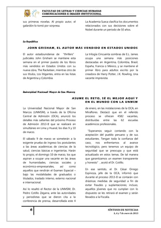 FACULTAD DE LETRAS Y CIENCIAS HUMANAS
                 COMUNICACIONES E IMAGEN INSTITUCIONAL


sus primeras novelas. Al propio autor, el          La Academia Sueca clasifica los documentos
galardón lo tomó por sorpresa.                     relacionados con sus decisiones sobre el
                                                   Nobel durante un periodo de 50 años.



La República

    JOHN GRISHAM, EL AUTOR MÁS VEND IDO EN ESTADOS UNIDOS

El autor estadounidense de “thrillers”             La trilogía Cincuenta sombras de E.L. James
judiciales John Grisham se mantiene esta           ocupa una semana más posiciones
semana en el primer puesto de los libros           destacadas en Argentina, Colombia, Brasil,
más vendidos en Estados Unidos con su              España, Francia o México, y se mantiene el
nueva obra, The Racketeer, mientras otro de        primer libro para adultos escrito por la
sus títulos, Los litigantes, entra en las listas   creadora de Harry Potter, J.K. Rowling, Una
de Argentina y Colombia.                           vacante imprevista.




Universidad Nacional Mayor de San Marcos

                                            ASUME EL RETO, SÉ EL MEJOR AQUÍ Y
                                                  EN EL MUNDO CON LA UNMSM

La Universidad Nacional Mayor de San               de enero, en las instalaciones de la OCA, en
Marcos (UNMSM), a través de la Oficina             Miraflores. Destacó que en el referido
Central de Admisión (OCA), anunció los             proceso se ofrecen 4582 vacantes,
detalles más saltantes del próximo Proceso         distribuidas   entre     las  62     escuelas
de Admisión 2013-II que se realizará en            académicos profesionales.
simultáneo en Lima y Huaral, los días 9 y 10
de marzo.                                           “Esperamos seguir contando con la
                                                   aceptación del pueblo peruano y de sus
El sábado 9 de marzo se someterán a la             estudiantes. Tengan toda la confianza del
exigente prueba de ingreso los postulantes         caso,    nos   enfrentamos      al avance
a las áreas académicas de ciencias de la           tecnológico, pero tenemos un equipo de
salud, ciencias básicas e ingenierías. Harán       seguridad que se preocupa y que está
lo propio, el domingo 10 de marzo, los que         actualizado en estos temas. De tal manera
aspiran a ocupar una vacante en las áreas          que garantizamos un examen transparente
de humanidades, ciencias sociales y                y honesto”, acotó el Dr. Cotillo.
económico-empresariales,         así   como
aquellos que rendirán el Examen Especial –         En ese sentido, el Dr. César Orrego
bajo las modalidades de graduados o                Espinoza, jefe de la OCA, informó que
titulados, traslado interno, externo nacional      durante el proceso 2013-II se contarán con
e internacional.                                   drásticas medidas de seguridad a fin de
                                                   evitar fraudes y suplantaciones; incluso,
Así lo resaltó el Rector de la UNMSM, Dr.          aquellos jóvenes que no cumplan con lo
Pedro Cotillo Zegarra, ante las autoridades        dispuesto se les retirará el examen y serán
y periodistas que se dieron cita a la              llevados a la Fiscalía.
conferencia de prensa, desarrollada este 4
 