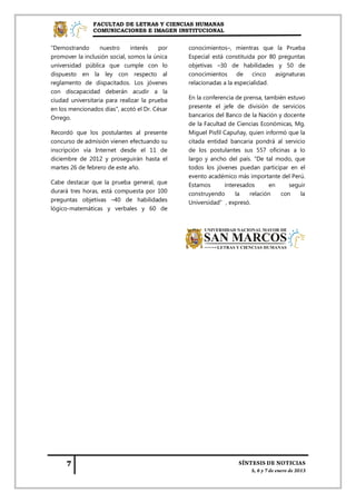 FACULTAD DE LETRAS Y CIENCIAS HUMANAS
               COMUNICACIONES E IMAGEN INSTITUCIONAL


"Demostrando       nuestro     interés   por   conocimientos–, mientras que la Prueba
promover la inclusión social, somos la única   Especial está constituida por 80 preguntas
universidad pública que cumple con lo          objetivas –30 de habilidades y 50 de
dispuesto en la ley con respecto al            conocimientos      de    cinco  asignaturas
reglamento de dispacitados. Los jóvenes        relacionadas a la especialidad.
con discapacidad deberán acudir a la
ciudad universitaria para realizar la prueba   En la conferencia de prensa, también estuvo
en los mencionados días", acotó el Dr. César   presente el jefe de división de servicios
Orrego.                                        bancarios del Banco de la Nación y docente
                                               de la Facultad de Ciencias Económicas, Mg.
Recordó que los postulantes al presente        Miguel Pisfil Capuñay, quien informó que la
concurso de admisión vienen efectuando su      citada entidad bancaria pondrá al servicio
inscripción vía Internet desde el 11 de        de los postulantes sus 557 oficinas a lo
diciembre de 2012 y proseguirán hasta el       largo y ancho del país. "De tal modo, que
martes 26 de febrero de este año.              todos los jóvenes puedan participar en el
                                               evento académico más importante del Perú.
Cabe destacar que la prueba general, que       Estamos       interesados      en     seguir
durará tres horas, está compuesta por 100      construyendo      la   relación    con    la
preguntas objetivas –40 de habilidades         Universidad”, expresó.
lógico-matemáticas y verbales y 60 de
 