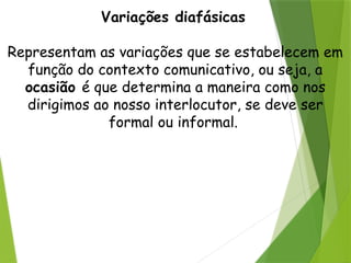 Variações diafásicas
Representam as variações que se estabelecem em
função do contexto comunicativo, ou seja, a
ocasião é que determina a maneira como nos
dirigimos ao nosso interlocutor, se deve ser
formal ou informal.
 