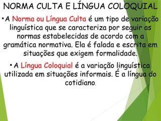 NORMA CULTA E LÍNGUA COLOQUIAL
•A Norma ou Língua Culta é um tipo de variação
linguística que se caracteriza por seguir as
normas estabelecidas de acordo com a
gramática normativa. Ela é falada e escrita em
situações que exigem formalidade.
• A Língua Coloquial é a variação linguística
utilizada em situações informais. É a língua do
cotidiano.
 