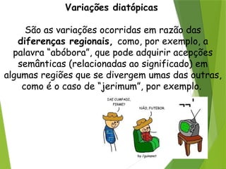 Variações diatópicas
São as variações ocorridas em razão das
diferenças regionais, como, por exemplo, a
palavra “abóbora”, que pode adquirir acepções
semânticas (relacionadas ao significado) em
algumas regiões que se divergem umas das outras,
como é o caso de “jerimum”, por exemplo.
 