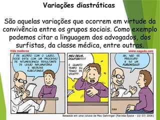 Variações diastráticas
São aquelas variações que ocorrem em virtude da
convivência entre os grupos sociais. Como exemplo
podemos citar a linguagem dos advogados, dos
surfistas, da classe médica, entre outras.
 