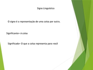 Signo Linguístico
O signo é a representação de uma coisa por outra.
Significante= A coisa
Significado= O que a coisa representa para você
 