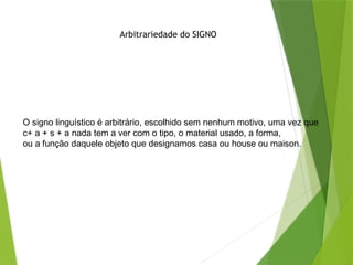 O signo linguístico é arbitrário, escolhido sem nenhum motivo, uma vez que
c+ a + s + a nada tem a ver com o tipo, o material usado, a forma,
ou a função daquele objeto que designamos casa ou house ou maison.
Arbitrariedade do SIGNO
 