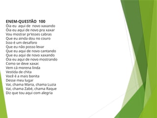 ENEM-QUESTÃO 100
Óia eu aqui de novo xaxando
Óia eu aqui de novo pra xaxar
Vou mostrar pr’esses cabras
Que eu ainda dou no couro
Isso é um desaforo
Que eu não posso levar
Que eu aqui de novo cantando
Que eu aqui de novo xaxando
Óia eu aqui de novo mostrando
Como se deve xaxar.
Vem cá morena linda
Vestida de chita
Você é a mais bonita
Desse meu lugar
Vai, chama Maria, chama Luzia
Vai, chama Zabé, chama Raque
Diz que tou aqui com alegria
 
