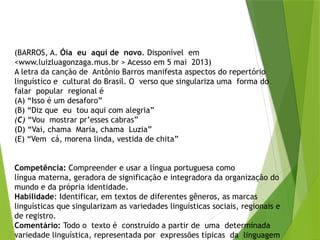 (BARROS, A. Óia eu aqui de novo. Disponível em
<www.luizluagonzaga.mus.br > Acesso em 5 mai 2013)
A letra da canção de Antônio Barros manifesta aspectos do repertório
linguístico e cultural do Brasil. O verso que singulariza uma forma do
falar popular regional é
(A) “Isso é um desaforo”
(B) “Diz que eu tou aqui com alegria”
(C) “Vou mostrar pr’esses cabras”
(D) “Vai, chama Maria, chama Luzia”
(E) “Vem cá, morena linda, vestida de chita”
Competência: Compreender e usar a língua portuguesa como
língua materna, geradora de significação e integradora da organização do
mundo e da própria identidade.
Habilidade: Identificar, em textos de diferentes gêneros, as marcas
linguísticas que singularizam as variedades linguísticas sociais, regionais e
de registro.
Comentário: Todo o texto é construído a partir de uma determinada
variedade linguística, representada por expressões típicas da linguagem
 