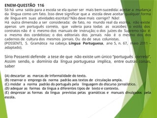 ENEM-QUESTÃO 116
Só há uma saída para a escola se ela quiser ser mais bem-sucedida: aceitar a mudança
da língua como um fato. Isso deve significar que a escola deve aceitar qualquer forma
de língua em suas atividades escritas? Não deve mais corrigir? Não!
Há outra dimensão a ser considerada: de fato, no mundo real da escrita, não existe
apenas um português correto, que valeria para todas as ocasiões: o estilo dos
contratos não é o mesmo dos manuais de instrução; o dos juízes do Supremo não é
o mesmo dos cordelistas; o dos editoriais dos jornais não é o mesmo dos dos
cadernos de cultura dos mesmos jornais. Ou do de seus colunistas.
(POSSENTI, S. Gramática na cabeça. Língua Portuguesa, ano 5, n. 67, maio 2011 –
adaptado).
Sírio Possenti defende a tese de que não existe um único “português correto”.
Assim sendo, o domínio da língua portuguesa implica, entre outras coisas,
saber
(A) descartar as marcas de informalidade do texto.
(B) reservar o emprego da norma padrão aos textos de circulação ampla.
(C) moldar a norma padrão do português pela linguagem do discurso jornalístico.
(D) adequar as formas da língua a diferentes tipos de texto e contexto.
(E) desprezar as formas da língua previstas pelas gramáticas e manuais divulgados pela
escola.
 
