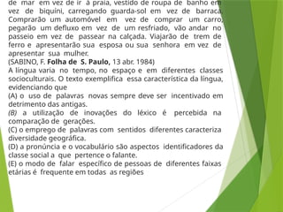 de mar em vez de ir à praia, vestido de roupa de banho em
vez de biquíni, carregando guarda-sol em vez de barraca.
Comprarão um automóvel em vez de comprar um carro,
pegarão um defluxo em vez de um resfriado, vão andar no
passeio em vez de passear na calçada. Viajarão de trem de
ferro e apresentarão sua esposa ou sua senhora em vez de
apresentar sua mulher.
(SABINO, F. Folha de S. Paulo, 13 abr. 1984)
A língua varia no tempo, no espaço e em diferentes classes
socioculturais. O texto exemplifica essa característica da língua,
evidenciando que
(A) o uso de palavras novas sempre deve ser incentivado em
detrimento das antigas.
(B) a utilização de inovações do léxico é percebida na
comparação de gerações.
(C) o emprego de palavras com sentidos diferentes caracteriza
diversidade geográfica.
(D) a pronúncia e o vocabulário são aspectos identificadores da
classe social a que pertence o falante.
(E) o modo de falar específico de pessoas de diferentes faixas
etárias é frequente em todas as regiões
 
