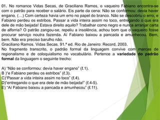 01. No romance Vidas Secas, de Graciliano Ramos, o vaqueiro Fabiano encontra-se
com o patrão para receber o salário. Eis parte da cena: Não se conformou: devia haver
engano. (…) Com certeza havia um erro no papel do branco. Não se descobriu o erro, e
Fabiano perdeu os estribos. Passar a vida inteira assim no toco, entregando o que era
dele de mão beijada! Estava direito aquilo? Trabalhar como negro e nunca arranjar carta
de alforria? O patrão zangou-se, repeliu a insolência, achou bom que o vaqueiro fosse
procurar serviço noutra fazenda. Aí Fabiano baixou a pancada e amunhecou. Bem,
bem. Não era preciso barulho não.
Graciliano Ramos. Vidas Secas. 91.ª ed. Rio de Janeiro: Record, 2003.
No fragmento transcrito, o padrão formal da linguagem convive com marcas de
regionalismo e de coloquialismo no vocabulário. Pertence a variedade do padrão
formal da linguagem o seguinte trecho:
A) “Não se conformou: devia haver engano” (ℓ.1).
B )“e Fabiano perdeu os estribos” (ℓ.3).
C)“Passar a vida inteira assim no toco” (ℓ.4).
D)“entregando o que era dele de mão beijada!” (ℓ.4-5).
E) “Aí Fabiano baixou a pancada e amunhecou” (ℓ.11).
 