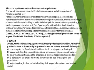 Ainda os equívocos no combate aos estrangeirismos
Porquenãosereconheceaexistênciadenormanasvariedadespopulares?
Paradesqualificá las?
Porquesóumanormaéreconhecidacomonormae,nãoporacaso,edaelite?
Portantosequívocos,sónosrestalamentarquealgumaspessoas,imbuídasdacrençad
equeestãodefendendoalíngua,aidentidadeeapátria,naverdadeestejamreforçand
ovelhospreconceitoseimposições.OportuguêsdoBrasilhámuitodistanciou-
sedoportuguêsdePortugaledasprescriçõesdosgramáticos,cujoserviçoàsclassesdo
minantesédefiniralínguadopoderemfacedeameaças-internaseexternas.
(ZILLES, A. M. S. In: FARACO, C. A. (Org.). Estrangeirismos: guerras em torno da
língua. São Paulo: Parábola, 2004 -adaptado)
7-(ENEM-
2016)Otextoabordaalinguagemcomoumcampodedisputasepoder.Asinterro
gaçõesdaautorasãoestratégiasqueconduzemaoconvencimentodoleitorque:
A) o português do Brasil é muito diferente do português de Portugal.
B) as prescrições dos gramáticos estão a serviço das classes dominantes.
C) a norma linguística da elite brasileira é a única reconhecida como tal.
D) o português do Brasil há muito distanciou-se das prescrições dos
gramáticos.
E) a desvalorização das variedades linguísticas populares tem motivação
social
 