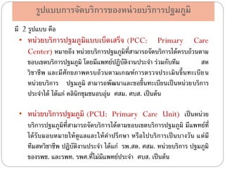 รูปแบบการจัดบริการของหน่ วยบริการปฐมภูมิ
มี 2 รูปแบบ คือ
• หน่ วยบริการปฐมภูมิแบบเบ็ดเสร็จ (PCC: Primary Care
Center) หมายถึง หน่วยบริการปฐมภูมิท่สามารถจัดบริการได้ ครบถ้ วนตาม
ี
ขอบเขตบริการปฐมภูมิ โดยมีแพทย์ปฏิบัติงานประจา ร่วมกับทีม
สห
วิ ช าชี พ และมี ศัก ยภาพครบถ้ ว นตามเกณฑ์ก ารตรวจประเมิ น ขึ้น ทะเบี ย น
หน่วยบริการ ปฐมภูมิ สามารถพัฒนาและขอขึ้นทะเบียนเป็ นหน่วยบริการ
ประจาได้ ได้ แก่ คลินิกชุมชนอบอุ่น ศสม. ศบส. เป็ นต้ น
• หน่วยบริการปฐมภูมิ (PCU: Primary Care Unit) เป็ นหน่วย
บริการปฐมภูมิท่ีสามารถจัดบริการได้ ตามขอบเขตบริการปฐมภูมิ มีแพทย์ท่ี
ได้ รับมอบหมายให้ ดูแลและให้ คาปรึ กษา หรื อไปบริ การเป็ นบางวั น แต่ มี
ทีมสหวิชาชีพ ปฏิบัติงานประจา ได้ แก่ รพ.สต. ศสม. หน่วยบริการ ปฐมภูมิ
ของรพช. และรพท. รพศ.ที่ไม่มีแพทย์ประจา ศบส. เป็ นต้ น

 