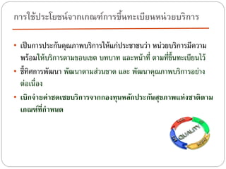 การใช้ประโยชน์ จากเกณฑ์การขึนทะเบียนหน่ วยบริการ
้
• เป็ นการประกันคุณภาพบริการให้ แก่ประชาชนว่า หน่วยบริการมีความ

พร้ อมให้ บริการตามขอบเขต บทบาท และหน้ าที่ ตามที่ข้ นทะเบียนไว้
ึ
• ชี้ทศการพัฒนา พัฒนาตามส่วนขาด และ พัฒนาคุณภาพบริการอย่าง
ิ
ต่อเนื่อง
• เบิกจ่ ายค่าชดเชยบริการจากกองทุนหลักประกันสุขภาพแห่งชาติตาม
เกณฑ์ทีกาหนด
่

 