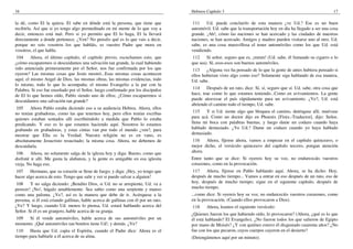 16                                                                                   Hebreos Capítulo 3                                                           17

la dé, como El la quiera. El sabe en dónde está la persona, que tiene que             111    Ud. puede concluirlo de esta manera ¿ve Ud.? Ese es un buen
recibirla. Así que si yo tengo algo premeditado en mi mente de lo que voy a          automóvil. Ud. sabe que la transportación hoy en día ha llegado a ser una cosa
decir, entonces está mal. Pero si yo permito que El lo haga, El la llevará           grande. ¡Ah!, cómo las naciones se han acercado y las ciudades de nuestras
directamente a donde pertenece. ¿Ven? No penséis qué es lo que vais a decir,         naciones, se han acercado. Amigos y madres pueden visitarse uno al otro. Ud.
porque no sois vosotros los que habláis, es vuestro Padre que mora en                sabe, es una cosa maravillosa el tener automóviles como los que Ud. está
vosotros, el que habla.                                                              vendiendo.
 104     Ahora, el último capítulo, el capítulo previo, escuchamos esto, que          112    Sí señor, seguro que es, ¡mmm! (Ud. sabe, él fumando su cigarro o lo
¿cómo escaparemos si descuidamos una salvación tan grande, la cual habiendo          que sea). Sí, esos-esos son buenos automóviles.
sido anunciada primeramente por el Señor, nos fue confirmada por los que              113    ¿Alguna vez ha pensado de lo que la gente de antes hubiera pensado si
oyeron? Las mismas cosas que Jesús mostró...Esas mismas cosas acontecen              ellos hubieran visto algo como eso? Solamente siga hablando de esa manera,
aquí; el mismo Angel de Dios, las mismas obras, las mismas evidencias, todo          Ud. sabe.
lo mismo, todo lo que lo acompaña; el mismo Evangelio a la par con la
Palabra. Si eso fue enseñado por el Señor, luego confirmado por los discípulos        114    Después de un rato, dice: Sí, sí, seguro que sí. Ud. sabe, otra cosa que
de El lo que hemos oído, Pablo siendo uno de ellos; ¿Cómo escaparemos si             hace, trae como lo que estamos teniendo...Como en avivamientos. La gente
descuidamos una salvación tan grande?                                                puede atravesar el país rápidamente para un avivamiento. ¿Ve?, Ud. está
                                                                                     abriendo el camino todo el tiempo, Ud. sabe.
 105    Ahora Pablo estaba diciendo eso a su audiencia Hebrea. Ahora, ellos
no tenían grabadoras, como las que tenemos hoy, pero ellos tenían escribas            115   Y si Ud. siente algo que bloquea el camino, deténgase allí, muévase
quienes estaban sentados allí escribiéndolo a medida que Pablo lo estaba             para acá. Como un doctor dijo en Phoenix [Finix.-Traductor], dijo: Señor,
predicando. Y eso es lo que estamos haciendo aquí. Nosotros lo estamos               llena mi boca con palabras buenas, y luego dame un codazo cuando haya
grabando en grabadoras, y estas cintas van por todo el mundo ¿ven?, para             hablado demasiado. ¿Ve Ud.? Dame un codazo cuando yo haya hablado
mostrar que Ella es la Verdad. Nuestra religión no es en vano, es                    demasiado.
absolutamente Jesucristo resucitado; la misma cosa. Ahora, no debemos de              116   Ahora, fíjense ahora, vamos a empezar en el capítulo quinceavo, o
descuidarla.                                                                         mejor dicho, el versículo quinceavo del capítulo tercero, pongan atención
 106     Ahora, no solamente salga de la iglesia hoy y diga: Bueno, como que         ahora.
disfruté ir allí. Me gusta la alabanza, y la gente es amigable en esa iglesita       Entre tanto que se dice: Si oyereis hoy su voz, no endurezcáis vuestros
vieja. No haga eso.                                                                  corazones, como en la provocación.
 107    Hermano, que su corazón se llene de fuego; y diga: ¡Hey, yo tengo que         117   Ahora, fíjense en Pablo hablando aquí. Ahora, se ha dicho: Hoy,
hacer algo acerca de esto. Tengo que salir y ver si puedo salvar a alguien!          después de mucho tiempo... Vamos a entrar en eso después de un rato, eso de
 108    Y no salga diciendo: ¡Bendito Dios, si Ud. no se arrepiente, Ud. va a        hoy, después de mucho tiempo; sigue en el siguiente capítulo, después de
perecer! ¡No!, hágalo amablemente. Sea sabio como una serpiente y manso              mucho tiempo.
como una paloma. ¿Ve?, así es la manera que debe de ir. Acérquese a la               ...como dice: Si oyereis hoy su voz, no endurezcáis vuestros corazones, como
persona, si él está criando gallinas, hable acerca de gallinas con él por un rato.   en la provocación. (Cuando ellos provocaron a Dios).
¿Ve? Y luego, cuando Ud. menos lo piensa, Ud. estará hablando acerca del             118     Ahora, leamos el siguiente versículo:
Señor. Si él es un granjero, hable acerca de su granja.
                                                                                     ¿Quienes fueron los que habiendo oído, lo provocaron? (Ahora, ¿qué es lo que
109   Si él vende automóviles, hable acerca de sus automóviles por un                él está hablando? El Evangelio). ¿No fueron todos los que salieron de Egipto
momento. ¡Qué automóviles tan bonitos tiene Ud!, y demás. ¿Ve?                       por mano de Moisés? ¿Y con quiénes estuvo él disgustado cuarenta años? ¿No
 110   Hasta que Ud. capta el Espíritu, cuando el Padre dice: Ahora es el            fue con los que pecaron, cuyos cuerpos cayeron en el desierto?
tiempo para hablarle a él acerca de su alma.                                         (Detengámonos aquí por un minuto).
 