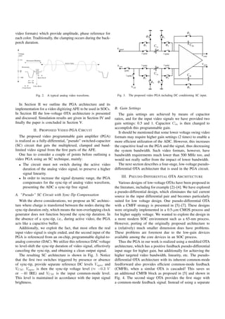 video formats) which provide amplitude, phase reference for
each color. Traditionally, the clamping occurs during the back-
porch duration.




              Fig. 2.   A typical analog video waveform.             Fig. 3.   The proposed video PGA including DC conditioning SC input.


  In Section II we outline the PGA architecture and its
implementation for a video digitizing AFE to be used in SOCs.       B. Gain Settings
In Section III the low-voltage OTA architecture is presented           The gain settings are achieved by means of capacitor
and discussed. Simulation results are given in Section IV and       ratios, and for the input video signals we have provided two
ﬁnally the paper is concluded in Section V.                         gain settings: 0.5 and 1. Capacitor Cin is then changed to
                                                                    accomplish this programmable gain.
            II. P ROPOSED V IDEO PGA C IRCUIT
                                                                       It should be mentioned that some lower voltage swing video
   The proposed video programmable gain ampliﬁer (PGA)              formats may require higher gain settings (2 times) to enable a
is realized as a fully-differential, ”pseudo” switched-capacitor    more efﬁcient utilization of the ADC. However, this increases
(SC) circuit that gets the multiplexed, clamped and band-           the capacitive load on the PGA and the signal, thus decreasing
limited video signal from the ﬁrst parts of the AFE.                the system bandwidth. Such video formats, however, have
   One has to consider a couple of points before outlining a        bandwidth requirements much lower than 500 MHz too, and
video PGA using an SC technique, mainly:                            would not really suffer from the impact of lower bandwidth.
   • The circuit must not switch during the active video               The next section describes a four-stage, low-voltage pseudo-
      duration of the analog video signal, to preserve a higher     differential OTA architecture that is used in the PGA circuit.
      signal linearity.
   • In order to increase the signal dynamic range, the PGA
                                                                        III. P SEUDO -D IFFERENTIAL OTA A RCHITECTURE
      compensates for the sync-tip of analog video waveform,           Various designs of low-voltage OTAs have been proposed in
      presenting the ADC a sync-tip free signal.                    the literature, including for example [2]–[4]. We have explored
                                                                    a pseudo-differential design, which eliminates the tail current
A. ”Pseudo” SC Circuit with Sync-Tip Compensation                   source in the input differential pair and becomes particularly
   With the above considerations, we propose an SC architec-        suited for low voltage design. One pseudo-differential OTA
ture where charge is transferred between the nodes during the       with a CMFF strategy is presented in [5]–[7]. These designs
sync-tip duration only, which means the non-overlapping clock       were originally implemented in a 0.5-μm CMOS process and
generator does not function beyond the sync-tip duration. In        for higher supply voltage. We wanted to explore the design in
the absence of a sync-tip, i.e., during active video, the PGA       a more modern SOC environment such as a 65-nm process.
acts like a capacitive buffer.                                      However, porting of the originally proposed architecture to
   Additionally, we exploit the fact, that most often the real      a (relatively) much smaller dimension does have problems.
input video signal is single ended, and the second input of the     These problems are foremost due to the low-gain devices
PGA is referenced from an on-chip, programmable digital-to-         available among the core devices in an SOC process.
analog converter (DAC). We utilize this reference DAC voltage          Thus the PGA in our work is realized using a modiﬁed OTA
to level-shift the sync-tip duration of video signal, effectively   architecture, which has a positive feedback pseudo-differential
canceling the sync-tip, and obtaining a clean output signal.        input stage for higher gain, but additionally for achieving the
   The resulting SC architecture is shown in Fig. 3. Notice         higher targeted video bandwidth, linearity, etc. The pseudo-
that the ﬁrst two switches triggered by presence or absence         differential OTA architecture with its inherent common-mode
of sync-tip, provide separate reference DC levels Vsync and         feedforward also provides efﬁcient common-mode feedback
VCM . Vsync is then the sync-tip voltage level (≈ −0.3 V            (CMFB), when a similar OTA is cascaded! This saves us
or −40 IRE) and VCM is the input common-mode level.                 an additional CMFB block as proposed in [5] and shown in
This level is maintained in accordance with the input signal        Fig. 4. The second stage OTA provides the ﬁrst stage with
brightness.                                                         a common-mode feedback signal. Instead of using a separate
 