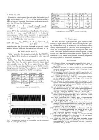 Parameter                   [10]          [11]        [12]    This work
D. Noise and SNR                                                                                                    Process (nm)                 90           350          90         65
  Considering only transistor thermal noise, the input referred                                                     Supply (V)                   1.2           1.8         2.5       1.2
                              2                                                                                     DC gain (dB)                 40            12          45        88*
noise power density, Pn = Vn−rms , of the positive feedback                                                         f3dB (MHz)                  240           400         500        550
OTA architecture (omitting the common-mode noise contrib-                                                           Input Referred Noise         4.6           15          5.7      12.6
                                                                                                                        √
utors M6 , M7 , see Fig. 5) becomes:                                                                                (nV/ Hz)                  @40 dB         @0 dB                 @88 dB
                                                                                                                    THD                         −30           −40           -       −60
16kT · BW        E       2gm3 E + 2gm4 E + gm5 E                                                                    HD3 (dB)                  @80 MHz        @0.8Vpp              @30 MHz
          · 1+         +              2          ,
   3gm1        gm2 gm1           gm1 gm4                                                                            Power (mW)                  3.48           2.1        32.5      10.4
                                                                                                                                              TABLE II
where BW is the equivalent noise bandwidth. E is a factor                                                                  C OMPARISON OF RECENT PGA S (* OPEN - LOOP GAIN ).
given by E = (gm2 − gm5 )2 and once E ≈ 0, i.e., the
transconductance of the mirror transistors is approximately
equal to that of positive feedback transistors, the signal-to-
noise ratio (SNR) at the input becomes:                                                                                                      V. C ONCLUSION
                                                                                            2
                   3gm1 HD3 Vef f (1 + θ Vef f ) (2 + θ Vef f )                                                     We have described a programmable gain ampliﬁer archi-
SNR ≈ 10 · log10 [                                              ]
                                   2kT · BW                                                                      tecture for high deﬁnition video standards that provides sync-
It can be noted that the positive feedback architecture clearly                                                  tip compensation using SC techniques. We maintained a low-
achieves a better SNR than the one derived originally in [7].                                                    voltage implementation in a modern short channel process to
                                                                                                                 attain the challenging speciﬁcations of targeted video stan-
                                                    IV. S IMULATION R ESULTS                                     dards. The novel pseudo-differential multi-stage OTA archi-
   Table I compiles the simulation results for the PGA/OTA                                                       tecture with CMFB was enhanced to provide higher gain and
and in Table II the results are compared to other reported                                                       bandwidth, wider output swing and low distortion, to process
results.                                                                                                         the video signals for best visual performance.
   In Fig. 7 we show the simulated transient response for an                                                                                    R EFERENCES
active video line. The upper graph shows the input signal
                                                                                                                  [1] G. Xu and H. Bilhan, “A programmable gain ampliﬁer buffer design for
with embedded sync-tip. The lower graph shows the PGA                                                                 video applications,” in Proc. IEEE Symp. Circuits Syst., 2004, vol. I,
output where the sync-tip can be removed by the SC circuitry                                                          pp. 557–560.
during horizontal blanking. The oscillations we see during the                                                    [2] G. Ferri and W. Sansen, “A rail-to-rail constant-gm low-voltage CMOS
                                                                                                                      operational transconductance ampliﬁer,” IEEE J. Solid-State Circuits,
blanking interval are given by the SC clock phases.                                                                   vol. 32, no. 10, 1997.
                                                                                                                  [3] J.M. Carrillo, G. Torelli, R. P´ rez-Aloe, and J.F. Duque-Carrillo, “1-V
                                                                                                                                                      e
                                  Parameter                   Value            Parameter     Value                    rail-to-rail CMOS opamp with improved bulk-driven input stage,” IEEE
                                  Supply voltage              1.2 V            DC gain       88 dB                    J. Solid-State Circuits, vol. 42, no. 3, 2007.
                                  Process node               65 nm             f3dB        550 MHz                [4] S. Chatterjee, Y. Tsividis, and P. Kinget, “0.5-V analog circuit techniques
                                  Phase margin                 45◦             HD2         –118 dB                    and their application in OTA and ﬁlter design,” IEEE J. Solid-State
                                  Slew rate                1240 V/µs           HD3          –60 dB                    Circuits, vol. 40, no. 12, 2005.
                                  Output swing             850 mVpp            SNR          63 dB                 [5] A.N. Mohieldin, E. S´ nchez-Sinencio, and J. Silva-Mart´nez, “A fully
                                                                                                                                              a                                   ı
                                  Power                     10.4 mW                                                   balanced pseudo-differential OTA with common-mode feedforward and
                                                                                                                      inherent common-mode feedback detector,” IEEE J. Solid State Circuits,
                                                               TABLE I                                                vol. 38, pp. 663–668, April 2003.
                                                 S IMULATION RESULTS OF MODIFIED OTA.                             [6] A.N. Mohieldin, E. S´ nchez-Sinencio, and J. Silva-Mart´nez, “A
                                                                                                                                                a                                     ı
                                                                                                                      low-voltage fully balanced OTA with common-mode feedforward and
                                                                                                                      inherent common-mode feedback detector,” in Proc. IEEE European
                                                                                                                      Solid-State Circuits Conf. (ESSCIRC)., 2002, vol. I, pp. 191–194.
                              videoSignal
                                                                                                                  [7] A.N. Mohieldin, E. S´ nchez-Sinencio, and J. Silva-Mart´nez, “Nonlinear
                                                                                                                                             a                                  ı
             750.0
                                                                                                                      effects in pseudo differential OTAs with CMFB,” IEEE Trans. Circuits
             500.0
                                                                                                                      Syst. II, vol. 50, pp. 296–301, Oct. 2003.
                                                                                                                  [8] F. Rezzi, A. Baschirotto, and R. Castello, “A 3-V 12-55-MHz BiCMOS
 V (mV)




             250.0                                                                                                    pseudo-differential continous-time ﬁlter,” IEEE Trans. Circuits Syst. I,
                     0
                                                                                                                      vol. 42, pp. 896–903, Nov. 1995.
                                                                                                                  [9] A. Shankar, J. Silva-Mart´nez, and E. S´ nchez-Sinencio, “A low voltage
                                                                                                                                                  ı             a
          −250.0                                                                                                      operational transconductance ampliﬁer using common mode feedforward
                                                                                                 Sync Tip
                                                                                                 Sync Tip
                                                                                                 Sync Tip
                                                                                                      Tip
                              vOutDiff
                                                                                                                      for high frequency switched capacitor circuits,” in Proc. IEEE Symp.
                   500                                                                                                Circuits Syst., 2001, vol. I, pp. 643–646.
                                                                                                                 [10] S. D’Amico, A. Baschirotto, K. Philips, O. Rousseaux, and B. Gy-
                   250
                                                                                                                      selinckx, “A 240MHz programmable gain ampliﬁer & ﬁlter for ultra
          V (mV)




                     0                                                                                                low power low-rate UWB receivers,” in Proc. IEEE European Solid-
                                                                                                                      State Circuits Conf. (ESSCIRC)., 2009, pp. 260–263.
                   −250
                                                                                                                 [11] B. Calvo, S. Celma, J.P. Alegre, and M.T. Sanz, “A 1.8-V 400 MHz
                   −500
                                                                                                                      programmable gain ampliﬁer in 0.35µm CMOS,” in Proc. 50th Midwest
                                                                                                                      Symp. Circuits Syst., 2007, vol. I, pp. 257–260.
                          0                 10        20     30       40           50      60   70          80
                                                                   time (us)                                     [12] T.H. Teo, M.A. Arasu, W.G. Yeoh, M. Itoh, and B. Gyselinckx, “A 90nm
Fig. 7. An input video signal and its corresponding sync-tip compensated                                              CMOS variable-gain ampliﬁer and RSSI design for wide-band wireless
output, for a unity gain PGA setting.                                                                                 network application,” in Proc. IEEE European Solid-State Circuits Conf.
                                                                                                                      (ESSCIRC)., 2006, pp. 86–89.
 