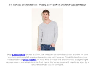 Get this Guess Sweaters For Men - Fry Long-Sleeve Slit Neck Sweater at Guess.com today!




 Shop guess sweaters for men at Guess.com today and be fashionable!Guess is known for their
  sexy, trendsetting and all american look with a touch of European. Check this item from their
 latest collection of guess sweaters for men. Worn alone or with a layered look, this lightweight
sweater conveys your easygoing style. Try it over a slim button-down with straight-leg jeans for a
                               relaxed look that’s casually confident.
 