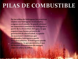En las celdas de hidrógeno los reactivos
usados son hidrógeno en el ánodo y
oxígeno en el cátodo. Se puede obtener
un suministro continuo de hidrógeno a
partir de la electrólisis del agua, lo que
requiere una fuente primaria de
generación de electricidad, o a partir
de reacciones catalíticas que
desprenden hidrógeno a partir
de hidrocarburos. El hidrógeno puede
almacenarse, lo que permitiría el uso
de fuentes discontinuas de energía
como la solar y la eólica.
 