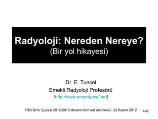 Radyoloji: Nereden Nereye?
                 (Bir yol hikayesi)


                       Dr. E. Tuncel
                 Emekli Radyoloji Profesörü
                    (http://www.ercantuncel.net)

  TRD Ġzmir ġubesi 2012-2013 dönemi bilimsel etkinlikleri, 22 Kasım 2012   1/42
 