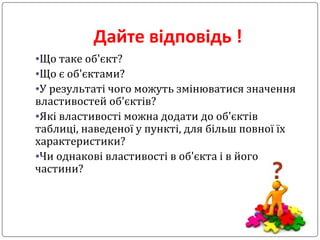 Дайте відповідь !
•Що таке об'єкт?
•Що є об'єктами?
•У результаті чого можуть змінюватися значення
властивостей об'єктів?
•Які властивості можна додати до об'єктів
таблиці, наведеної у пункті, для більш повної їх
характеристики?
•Чи однакові властивості в об'єкта і в його
частини?
 