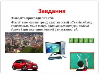 Завдання
•Наведіть приклади об'єктів
•Назвіть не менше трьох властивостей об'єктів місто,
автомобіль, комп'ютер, клавіша клавіатури, класна
дошка і три значення кожної з властивостей.
 