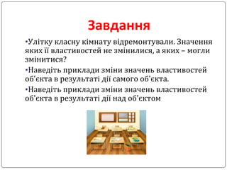 Завдання
•Улітку класну кімнату відремонтували. Значення
яких її властивостей не змінилися, а яких – могли
змінитися?
•Наведіть приклади зміни значень властивостей
об'єкта в результаті дії самого об'єкта.
•Наведіть приклади зміни значень властивостей
об'єкта в результаті дії над об'єктом
 