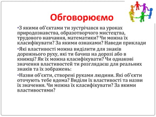 Обговорюємо
•З якими об’єктами ти зустрічався на уроках
природознавства, образотворчого мистецтва,
трудового навчання, математики? Чи можна їх
класифікувати? За якими ознаками? Наведи приклади
•Які властивості можна виділити для знаків
дорожнього руху, які ти бачиш на дорозі або в
книжці? Як їх можна класифікувати? Чи однакові
значення властивостей ти розглядаєш для реальних
знаків та їх зображень:
•Назви об’єкти, створені руками людини. Які об’єкти
оточують тебе вдома? Виділи їх властивості та назви
їх значення. Чи можна їх класифікувати? За якими
властивостями?
 