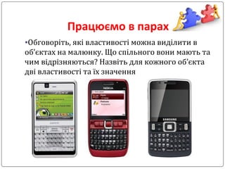 Працюємо в парах
•Обговоріть, які властивості можна виділити в
об’єктах на малюнку. Що спільного вони мають та
чим відрізняються? Назвіть для кожного об’єкта
дві властивості та їх значення
 