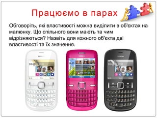 Працюємо в парах
Обговоріть, які властивості можна виділити в об'єктах на
малюнку. Що спільного вони мають та чим
відрізняються? Назвіть для кожного об'єкта дві
властивості та їх значення.
 