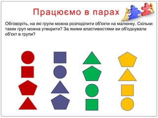 Працюємо в парах
Обговоріть, на які групи можна розподілити об'єкти на малюнку. Скільки
таких груп можна утворити? За якими властивостями ви об'єднували
об'єкт в групи?
 