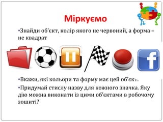 Міркуємо
•Знайди об’єкт, колір якого не червоний, а форма –
не квадрат
•Вкажи, які кольори та форму має цей об’єкт.
•Придумай стислу назву для кожного значка. Яку
дію можна виконати із цими об’єктами в робочому
зошиті?
 