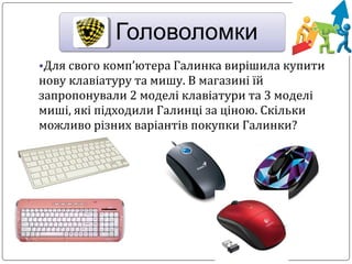 •Для свого комп’ютера Галинка вирішила купити
нову клавіатуру та мишу. В магазині їй
запропонували 2 моделі клавіатури та 3 моделі
миші, які підходили Галинці за ціною. Скільки
можливо різних варіантів покупки Галинки?
 
