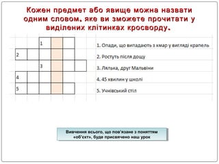 Кожен предмет або явище можна назватиКожен предмет або явище можна назвати
,одним словом яке ви зможете прочитати у,одним словом яке ви зможете прочитати у
.виділених клітинках кросворду.виділених клітинках кросворду
Вивчення всього, що пов’язане з поняттям
«об’єкт», буде присвячено наш урок
Вивчення всього, що пов’язане з поняттям
«об’єкт», буде присвячено наш урок
 