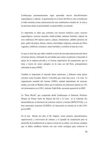 10 
Lambayeque permanentemente sigue aportando nuevos descubrimientos arqueológicos y además la gastronomía en el norte del Perú es muy cotizada por el sabor autentico como consecuencia de usar condimentos oriundos de la zona y las personas tienen su peculiaridad: su generosidad y su amistad. 
Lo importante es saber que contamos con recursos turísticos como: recursos arqueológicos, reservas naturales, biodiversidad, santuario histórico, especie de aves endémicas (84 especies aprox.), playas, chamanismo, caballos peruanos de paso, gallos de peleas, danzas, música, festividades religiosas, artesanía de fibras vegetales, orfebrería, cerámicas, mates burilados y textilería en lana de ovino. 
Lo que se tiene hay que saber venderlo a través de una adecuada promoción hacia el turismo interno, utilizando las actividades que realiza el gobierno y buscando el apoyo de la empresa privada y el sistema organizativo de cooperación, que se tiene a través de varios ejemplos en la zona sur del Perú, principalmente utilizando la marca PERÚ. 
También es importante el mercado latino americano, y debemos mirar países cercanos como Ecuador, Brasil y Colombia que están muy cerca a la zona. La organización mundial del turismo (OMT), entidad dependiente de naciones unidas, con sede en Madrid, indicó que la industria sin chimeneas repunto en 15% en Latinoamérica en el 2011, informo Taleb Rifai, secretario general de la OMT. 
La “Ruta Moche” que comprende desde Lambayeque el Santuario Histórico Bosque de Pomac hasta las Huacas del Sol y la Luna en la Libertad, fue desarrollada por el ministerio de comercio exterior y turismo (MINCETUR), y se hizo merecedor al premio ULISSES a la innovación en turismo en el año 2,011 por la OMT. 
En la ruta Moche nos dice el Dr. Zapater, existe misterio, descubrimiento, supervivencia y convivencia de culturas y el ejemplo de cooperación para su desarrollo de la población de su época a través de su cultura. Así mismo considera que se deben establecer hoteles con una visión ecológica para conservar la  