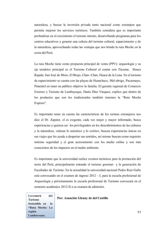 11 
naturaleza, y buscar la inversión privada tanto nacional como extranjera que permita mejorar los servicios turísticos. También considera que es importante profundizar en el crecimiento el turismo interno, desarrollando programas para los centros educativos y generar una cultura del turismo cultural, esparcimiento y de la naturaleza, aprovechando todas las ventajas que nos brinda la ruta Moche en la costa del Perú. 
La ruta Moche tiene como propuesta principal de venta (PPV): arqueología y su eje temático principal es el Turismo Cultural al contar con Túcume, Huaca Rajada, San José de Moro, El Brujo, Chan -Chan, Huaca de la Luna. En el turismo de esparcimiento se cuenta con las playas de Huanchaco, Mal abrigo, Pacasmayo, Pimentel en tener un público objetivo la familia. El gerente regional de Comercio Exterior y Turismo de Lambayeque, Dante Díaz Vásquez, explico que dentro de los productos que son los tradicionales también tenemos la “Ruta Moche Express”. 
Es importante tener en cuenta las características de los turistas extranjeros nos dice el Dr. Zapater, el es exigente, cada vez mejor y mayor informado, busca experiencias y quieren ser los privilegiados en los descubrimientos de las culturas y la naturaleza, valoran lo autentico y lo exótico, buscan experiencias únicas en sus viajes que les ayude a despertar sus sentidos, así mismo buscan como requisito mínimo seguridad y el gran acercamiento con los medio online y son más conscientes de los impactos en el medio ambiente. 
Es importante que la universidad realice eventos turísticos para la promoción del norte del Perú, principalmente tratando el turismo gourmet y la generación de Facultades de Turismo. En la actualidad la universidad nacional Pedro Ruiz Gallo está convocando en el examen de ingreso 2012 – I, para la escuela profesional de Arqueología y próximamente la escuela profesional de Turismo convocará en el semestre académico 2012-II a su examen de admisión. 
Por: Asunción Glenny de del Castillo 
Lovemark del Turismo Sostenible en la “Ruta Moche: La región Lambayeque.  