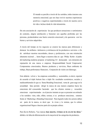 12 
El mundo se percibe a través de los sentidos, todos tenemos una memoria emocional, que nos hace revivir nuestras experiencias positivas o negativas experimentadas a través de nuestra curva de vida e incluso desde la vida intrauterina. 
De esta asociación de experiencias las que producen sensaciones o sentimientos de contento, alegría satisfacción y bienestar son aquellas preferidas por las personas, produciéndose una fuerte conexión emocional y de querencia con los bienes y servicios adquiridos. 
A través del tiempo en los negocios se crearon las marcas para diferenciar y destacar los atributos intrínsecos y extrínsecos de los productos o servicios a fin de satisfacer nuestras necesidades, deseos y preferencias, con una orientación altamente racional … hasta llegar a nuestros días en que Philip Kotler el padre del marketing moderno propone el marketing 3.0 destacando seis elementos de reputación de una marca o empresa: Responsabilidad Social Empresarial, Componentes emocionales, Buenos productos y servicios, Buen ambiente de trabajo, Buen performance financiero, Conjunción de visión con liderazgo. 
Esto debería volver a las empresas sostenibles y sustentables, es decir, reportar de acuerdo al triple bottom line o triple fin: resultados económicos, sociales y medioambientales lo que se llama Branding Emocional, tema de gran auge en la actualidad. Que permite dirigir la marca de una manera empática hacia las emociones del consumidor haciendo que los clientes sientan y recuerden emociones experimentadas en el preciso instante en que se presente un estímulo a los sentidos: vista, oído, olfato, textura, si se producen emociones, estamos frente al Marketing o Branding Emocional. Para lograrlo todos los actores deben ser parte de la marca, es decir que la vivan y la sientan, que la cultura organizacional llegue a hacerse parte de su propia cultura. 
Para Kevin Roberts, “Las marcas han muerto, vivimos en la era de las ideas.” debido a la falta de diferenciación en la mayoría de las categorías de productos. 
 