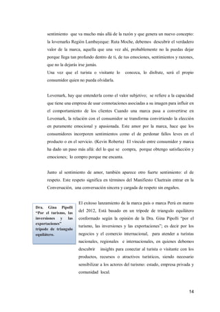 14 
sentimiento que va mucho más allá de la razón y que genera un nuevo concepto: la lovemarks Región Lambayeque: Ruta Moche, debemos descubrir el verdadero valor de la marca, aquella que una vez ahí, probablemente no la puedas dejar porque llega tan profundo dentro de ti, de tus emociones, sentimientos y razones, que no la dejarás irse jamás. 
Una vez que el turista o visitante lo conozca, lo disfrute, será el propio consumidor quien no pueda olvidarla. 
Lovemark, hay que entenderla como el valor subjetivo; se refiere a la capacidad que tiene una empresa de usar connotaciones asociadas a su imagen para influir en el comportamiento de los clientes Cuando una marca pasa a convertirse en Lovemark, la relación con el consumidor se transforma convirtiendo la elección en puramente emocional y apasionada. Este amor por la marca, hace que los consumidores incorporen sentimientos como el de perdonar fallos leves en el producto o en el servicio. (Kevin Roberta) El vínculo entre consumidor y marca ha dado un paso más allá: del lo que se compra, porque obtengo satisfacción y emociones; lo compro porque me encanta. 
Junto al sentimiento de amor, también aparece otro fuerte sentimiento: el de respeto. Este respeto significa en términos del Manifiesto Cluetrain entrar en la Conversación, una conversación sincera y cargada de respeto sin engaños. 
El exitoso lanzamiento de la marca país o marca Perú en marzo del 2012, Está basado en un trípode de triangulo equilátero conformado según la opinión de la Dra. Gina Pipolli “por el turismo, las inversiones y las exportaciones”; es decir por los negocios y el comercio internacional, para atender a turistas nacionales, regionales e internacionales, en quienes debemos descubrir insights para conectar al turista o visitante con los productos, recursos o atractivos turísticos, siendo necesario sensibilizar a los actores del turismo: estado, empresa privada y comunidad local. 
Dra. Gina Pipolli “Por el turismo, las inversiones y las exportaciones” trípode de triangulo equilátero.  