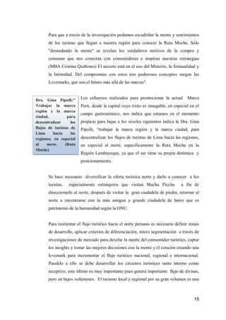 15 
Para que a través de la investigación podamos escudriñar la mente y sentimientos de los turistas que llegan a nuestra región para conocer la Ruta Moche, Sólo "desnudando la mente" se revelan los verdaderos motivos de la compra y consumo que nos conectan con consumidores e inspiran nuestras estrategias (MBA Cristina Quiñones) El secreto está en el uso del Misterio, la Sensualidad y la Intimidad. Del compromiso con estos tres poderosos conceptos surgen las Lovemarks, que son el futuro más allá de las marcas". 
Los esfuerzos realizados para promocionar la actual Marca Perú, desde la capital cuyo éxito es innegable, en especial en el campo gastronómico, nos indica que estamos en el momento propicio para bajar a los niveles siguientes indica la Dra. Gina Pipolli, “trabajar la marca región y la marca ciudad, para descentralizar los flujos de turistas de Lima hacia las regiones, en especial al norte, específicamente la Ruta Moche en la Región Lambayeque, ya que el sur tiene su propia dinámica y posicionamiento. 
Se hace necesario diversificar la oferta turística norte y darlo a conocer a los turistas, especialmente extranjeros que visitan Machu Picchu a fin de direccionarlo al norte, después de visitar la gran ciudadela de piedra, retornar al norte a encontrarse con la más antigua y grande ciudadela de barro que es patrimonio de la humanidad según la ONU. 
Para reorientar el flujo turístico hacia el norte peruano es necesario definir zonas de desarrollo, aplicar criterios de diferenciación, micro segmentación a través de investigaciones de mercado para develar la mente del consumidor turístico, captar los insights y tomar las mejores decisiones con la mente y el corazón creando una lovemark para incrementar el flujo turístico nacional, regional e internacional. Paralelo a ello se debe desarrollar los circuitos turísticos tanto interno como receptivo, este último es muy importante pues genera importante flujo de divisas, pero en bajos volúmenes. El turismo local y regional por su gran volumen es una 
Dra. Gina Pipolli:” Trabajar la marca región y la marca ciudad, para descentralizar los flujos de turistas de Lima hacia las regiones, en especial al norte. (Ruta Moche)  