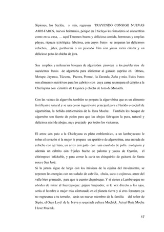 17 
Sipiones, los Seclén, y más, regresan TRAYENDO CONSIGO NUEVAS AMISTADES, nuevos hermanos, porque en Chiclayo los forasteros se encuentran como en su casa, … aquí Tenemos buena y deliciosa comida, hermosas y amplias playas, riqueza ictiológica fabulosa, con cuyos frutos se preparan las deliciosos cebiches, jalea, parihuelas o un pescado frito con yucas zarza criolla y un delicioso poto de chicha de jora. 
Sus amplios y milenarios bosques de algarrobos proveen a los pueblerinos de suculentos frutos de algarroba para alimentar al ganado caprino en Olmos, Motupe, Jayanca, Túcume, Pacora, Pomac, la Zaranda, Zaña y más. Estos frutos son alimentos nutritivos para los cabritos con cuya carne se prepara el cabrito a la Chiclayana con culantro de Cayanca y chicha de Jora de Monsefu. 
Con las vainas de algarroba también se prepara la algarrobina que es un alimento fortificante natural y se usa como ingrediente principal para el batido o coctail de algarrobina, la bebida emblemática de la Ruta Moche. También los bosque de algarrobo son fuente de polen para que las abejas fabriquen la pura, natural y deliciosa miel de abejas, muy preciado por todos los visitantes. 
El arroz con pato a la Chiclayana es plato emblemático, a un lambayecano le robas el corazón si la mujer le prepara un aperitivo de algarrobina, una entrada de cebiche con ají limo, un arroz con pato con una ensalada de palta motupana y además un cabrito con frijoles buche de paloma y yucas de Oyotún, el chirimpoco infaltable, y para cerrar la carta un chinguirito de guitarra de Santa rosa o San José. 
Si la jarana sigue de largo con los músicos de la equina del movimiento, se reponen las energías con un sudado de cabrilla, chula, suco o cojinova, arroz del valle bien graneado, para que te cuento chumbeque. Y si vienes a Lambayeque no olvides de mirar al huerequeque: pájaro limpiador, si lo vez directo a los ojos, serás el hombre o mujer más afortunado en el planeta tierra y si eres forastero ya no regresaras a tu terruño, serás un nuevo miembro de la familia del señor de Sipán, el Gran Lord de la brava y respetada cultura Muchick. Actual Ruta Moche I love Muchik.  