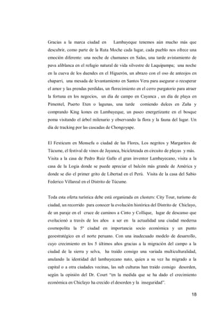 18 
Gracias a la marca ciudad en Lambayeque tenemos aún mucho más que descubrir, como parte de la Ruta Moche cada lugar, cada pueblo nos ofrece una emoción diferente: una noche de chamanes en Salas, una tarde avistamiento de pava aliblanca en el refugio natural de vida silvestre de Laquipampa; una noche en la cueva de los duendes en el Higuerón, un abrazo con el oso de anteojos en chaparri, una mesada de levantamiento en Santos Vera para asegurar o recuperar el amor y las prendas perdidas, un florecimiento en el cerro purgatorio para atraer la fortuna en los negocios, un día de campo en Cayanca , un día de playa en Pimentel, Puerto Eten o lagunas, una tarde comiendo dulces en Zaña y comprando King kones en Lambayeque, un paseo energetizante en el bosque poma visitando el árbol milenario y observando la flora y la fauna del lugar. Un día de tracking por las cascadas de Chongoyape. 
El Fexticum en Monsefu o ciudad de las Flores, Los negritos y Margaritos de Túcume, el festival de vinos de Jayanca, bicicleteada en circuito de playas y más. 
Visita a la casa de Pedro Ruiz Gallo el gran inventor Lambayecano, visita a la casa de la Logia donde se puede apreciar el balcón más grande de América y donde se dio el primer grito de Libertad en el Perú. Visita de la casa del Sabio Federico Villareal en el Distrito de Túcume. 
Toda esta oferta turística debe está organizada en clusters: City Tour, turismo de ciudad, un recorrido para conocer la evolución histórica del Distrito de Chiclayo, de un paraje en el cruce de caminos a Cinto y Collique, lugar de descanso que evolucionó a través de los años a ser en la actualidad una ciudad moderna cosmopolita la 5º ciudad en importancia socio económica y un punto geoestratégico en el norte peruano. Con una inadecuado modelo de desarrollo, cuyo crecimiento en los 5 últimos años gracias a la migración del campo a la ciudad de la sierra y selva, ha traído consigo una variada multiculturalidad, anulando la identidad del lambayecano nato, quien a su vez ha migrado a la capital o a otra ciudades vecinas, las sub culturas han traído consigo desorden, según la opinión del Dr. Court “en la medida que se ha dado el crecimiento económica en Chiclayo ha crecido el desorden y la inseguridad”.  