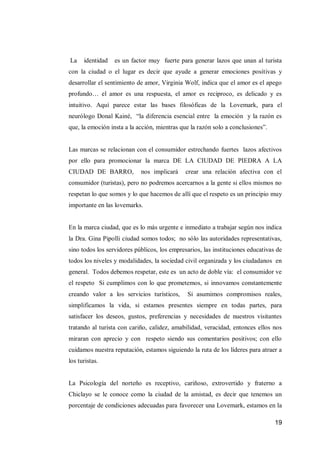 19 
La identidad es un factor muy fuerte para generar lazos que unan al turista con la ciudad o el lugar es decir que ayude a generar emociones positivas y desarrollar el sentimiento de amor, Virginia Wolf, indica que el amor es el apego profundo… el amor es una respuesta, el amor es reciproco, es delicado y es intuitivo. Aquí parece estar las bases filosóficas de la Lovemark, para el neurólogo Donal Kainé, “la diferencia esencial entre la emoción y la razón es que, la emoción insta a la acción, mientras que la razón solo a conclusiones”. 
Las marcas se relacionan con el consumidor estrechando fuertes lazos afectivos por ello para promocionar la marca DE LA CIUDAD DE PIEDRA A LA CIUDAD DE BARRO, nos implicará crear una relación afectiva con el consumidor (turistas), pero no podremos acercarnos a la gente si ellos mismos no respetan lo que somos y lo que hacemos de allí que el respeto es un principio muy importante en las lovemarks. 
En la marca ciudad, que es lo más urgente e inmediato a trabajar según nos indica la Dra. Gina Pipolli ciudad somos todos; no sólo las autoridades representativas, sino todos los servidores públicos, los empresarios, las instituciones educativas de todos los niveles y modalidades, la sociedad civil organizada y los ciudadanos en general. Todos debemos respetar, este es un acto de doble vía: el consumidor ve el respeto Si cumplimos con lo que prometemos, si innovamos constantemente creando valor a los servicios turísticos, Si asumimos compromisos reales, simplificamos la vida, si estamos presentes siempre en todas partes, para satisfacer los deseos, gustos, preferencias y necesidades de nuestros visitantes tratando al turista con cariño, calidez, amabilidad, veracidad, entonces ellos nos miraran con aprecio y con respeto siendo sus comentarios positivos; con ello cuidamos nuestra reputación, estamos siguiendo la ruta de los líderes para atraer a los turistas. 
La Psicología del norteño es receptivo, cariñoso, extrovertido y fraterno a Chiclayo se le conoce como la ciudad de la amistad, es decir que tenemos un porcentaje de condiciones adecuadas para favorecer una Lovemark, estamos en la  