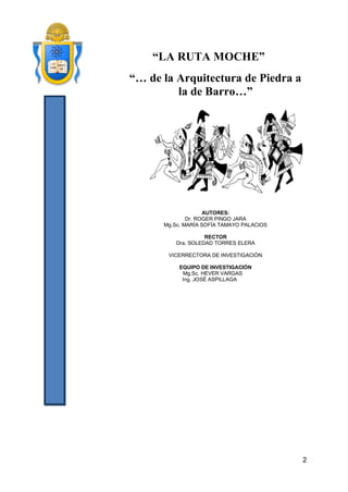 2 
“LA RUTA MOCHE” 
“… de la Arquitectura de Piedra a la de Barro…” 
AUTORES: 
Dr. ROGER PINGO JARA 
Mg.Sc. MARÍA SOFÍA TAMAYO PALACIOS 
RECTOR 
Dra. SOLEDAD TORRES ELERA 
VICERRECTORA DE INVESTIGACIÓN 
EQUIPO DE INVESTIGACIÓN 
Mg.Sc. HEVER VARGAS 
Ing. JOSÉ ASPILLAGA 
 