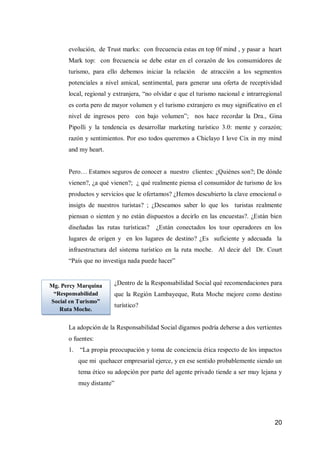 20 
evolución, de Trust marks: con frecuencia estas en top 0f mind , y pasar a heart Mark top: con frecuencia se debe estar en el corazón de los consumidores de turismo, para ello debemos iniciar la relación de atracción a los segmentos potenciales a nivel amical, sentimental, para generar una oferta de receptividad local, regional y extranjera, “no olvidar e que el turismo nacional e intrarregional es corta pero de mayor volumen y el turismo extranjero es muy significativo en el nivel de ingresos pero con bajo volumen”; nos hace recordar la Dra., Gina Pipolli y la tendencia es desarrollar marketing turístico 3.0: mente y corazón; razón y sentimientos. Por eso todos queremos a Chiclayo I love Cix in my mind and my heart. 
Pero… Estamos seguros de conocer a nuestro clientes: ¿Quiénes son?; De dónde vienen?, ¿a qué vienen?; ¿ qué realmente piensa el consumidor de turismo de los productos y servicios que le ofertamos? ¿Hemos descubierto la clave emocional o insigts de nuestros turistas? ; ¿Deseamos saber lo que los turistas realmente piensan o sienten y no están dispuestos a decirlo en las encuestas?. ¿Están bien diseñadas las rutas turísticas? ¿Están conectados los tour operadores en los lugares de origen y en los lugares de destino? ¿Es suficiente y adecuada la infraestructura del sistema turístico en la ruta moche. Al decir del Dr. Court “País que no investiga nada puede hacer” 
¿Dentro de la Responsabilidad Social qué recomendaciones para que la Región Lambayeque, Ruta Moche mejore como destino turístico? 
La adopción de la Responsabilidad Social digamos podría deberse a dos vertientes o fuentes: 
1. “La propia preocupación y toma de conciencia ética respecto de los impactos que mi quehacer empresarial ejerce, y en ese sentido probablemente siendo un tema ético su adopción por parte del agente privado tiende a ser muy lejana y muy distante” 
Mg. Percy Marquina “Responsabilidad Social en Turismo” Ruta Moche. 
 