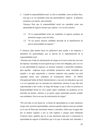 21 
2. Cuando la responsabilidad social no sólo es entendida como un deber ético, sino que a su vez entendida como una oportunidad de negocio, la adopción comienza a ser mucho más acelerada. 
Entonces Para que la responsabilidad social sea entendida como una oportunidad de negocio tenemos que explorar a su vez dos criterios: 
2.1 “Si la responsabilidad social me rentabiliza el negocio producto de minimizar riesgos y por otro lado; 
2.2 “Si me genera mayores utilidades derivado de la identificación de nuevas oportunidades de negocio.” 
Y entonces ¿Qué pueden hacer los gobiernos? pues ayudar a las empresas a identificar las oportunidades, que se derivan de la implementación de la responsabilidad social. 
“Entonces por el lado de minimización de riesgos en el sector norte hay una serie de empresas vinculadas al sector agrícola que se han visto obligadas, pero a su vez es una oportunidad de negocios; en alcanzar mantener y desarrollar estándares, para aquellas empresas cuyas actividades productivas están vinculadas por ejemplo a la agro exportación, y entonces empresas muy grandes con total seguridad tienen unos estándares de Contratación laboral de OSHA (Occupational Safety & Healt Administration) y una serie de indicadores que son a su vez requeridos por sus mercados de exportación, entonces lo que ellos han experimentado y han vivido a lo largo del tiempo es que si ellos no practican la Responsabilidad Social no van a poder seguir vendiendo sus productos en los mercados de destino, entonces si yo quiero seguir exportando necesito cumplir esos estándares. Este es un caso de minimización de riesgos” 
“Por otro lado, la otra fuente de la fuente de oportunidad no es tanto minimizar riesgos sino encontrar oportunidades, entonces aquella empresa como por ejemplo en el caso de Piura que encuentran manera y mercados, nichos que le pagan más por su banano orgánico o por su café orgánico o porque están trabajando Comercio Justo, significa que no es que minimizan nada pero si maximizan la oportunidad de negocio al identificar que es lo que el mercado está valorando y  