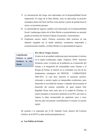23 
7) La minimización del riesgo está relacionado con la Responsabilidad Social empresarial. El riesgo de la Ruta Moche, sería no aprovechar su posición estratégica dentro del Norte del País como destino y punto de partida hacia la sierra y el nororiente peruano. 
8) La oportunidad de negocio, también está relacionada con la Responsabilidad Social. Lambayeque dentro de la Ruta Moche es potencialmente un mercado grande en términos de Turismo Cultural, Ecoturismo y Gastronómico. 
9) Finalmente nuestra matriz Turística económica debe centrarse en una industria amigable con el medio ambiente, socialmente responsable y económicamente rentable, y la Ruta Moche es la oportunidad de negocio. 
Por: Hever Vargas Ascurra 
Existen en la actualidad condiciones para incrementar el turismo en la región Lambayeque, según (Aspauzo, 2010) menciona fortalezas como: el interés de la población en el desarrollo del turismo y la integración de comunidades como Túcume y el Bosque de Pomac, lo anterior no se contradice con uno de los fundamentos estratégicos del PERTUR – LAMBAYEQUE 2005-2015, el cual hace mención al potencial turístico, colocando a nuestra región en inmejorables condiciones, para desarrollar la actividad del turismo e impulsar decisivamente el desarrollo del turismo sostenible; de igual manera Otto Regalado Pezua, hace notar que en la ciudad de Chiclayo, el turista extranjero se encuentra satisfecho en un 96%, por tanto se impone la labor irrenunciable de capitalizar estos y otros factores para incrementar sostenidamente el turismo en nuestra región. 
De acuerdo a lo expresado por el Dr. Eduardo Court, director del Centrum Católica, de la PUCP se debe incidir principalmente en: 
a) Una Política de Estado. 
Capitalizando Factores se puede fortalecer la ruta Moche 
 