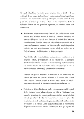 24 
El papel del gobierno ha tenido pocos aciertos. Esto es debido a la no existencia de un marco legal moderno y adecuado, que brinde la confianza necesaria a los inversionistas locales y extranjeros. En este sentido lo más pertinente es asumir que dichas políticas estarán coordinadas desde el Gobierno central con los gobiernos regionales, las mismas deben estar centradas en: 
 Seguridad del turista: de suma importancia es que el visitante que llega a nuestra tierra se sienta seguro de transitar y disfrutar libremente. El gobierno debe poner especial atención en dar la normatividad necesaria para disminuir el riesgo de inseguridad a los turistas, de tal manera que la tasa de asaltos y robos sea menor por lo menos en los principales destinos turísticos del país, complementado con un trabajo en equipo con la Policía Nacional y los Municipios a través del Serenazgo. 
 Accesibilidad a las zonas turísticas: destinar recursos económicos de la inversión pública, principalmente en la construcción de carreteras debidamente asfaltadas, así como el mantenimiento y modernización de las mismas. Por otro lado es menester mencionar que se debe mejorar la infraestructura del aeropuerto y los terminales de transporte. 
Impulsar una política tributaria de beneficios a los empresarios del turismo, permitiría por ejemplo: encontrar en el camino a los centros turístico como Chaparri, Bosque de Pomac, otros; tiendas de suvenir, lugares de reposo donde se pueda comprar algún tipo de bebida, etc. 
 Optimizar servicios: el turista nacional y extranjero debe recibir calidad de los servicios, este nivel de exigencia que debe ser “intrínseco” para todos los aperadores del turismo, definitivamente hace que el nivel de calidad que ofrecen los hoteles restaurantes y afines al sector suba constantemente en la medida que tenga que satisfacer adecuadamente las necesidades de los turistas. Cubrir sus expectativas, sería la mejor manera de promocionar el destino turístico Lambayeque, dado que el perfil del  