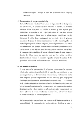 25 
turista que llega a Chiclayo, lo hace por recomendación de amigos y familiares. 
b) Incorporación de nuevas zonas turística 
Turismo Naturaleza y Cultura Viva: basado en el potencial de la flora y fauna en conservación, en diversas reservas naturales y privadas. Es menester entonces incidir en la ruta “El Bosque de Pomac” y otros lugares; pero rediseñando su recorrido a una “experiencia vivencial”; es decir no solo apreciando la flora y fauna, sino al mismo tiempo conviviendo con los habitantes de dicho lugar, participando en su diario vivir de prácticas ancestrales de pesca, de formas organizativas y sociales muy arraigadas a la tradición prehispánica, prácticas religiosas, variedad gastronómica y la cultura del chamanismo. Por ejemplo Monsefú, ofrece un turismo gastronómico en el cual se puede incluir la vivencia de la preparación de sus platos ancestrales a la vez que se recorre y disfruta de todo el valle de Cayanca; de igual manera el distrito de Salas, centro de atención para que los turistas participen directamente en rituales de sanación y puedan apreciar la cultura de los pobladores moches de la medicina tradicional a través del chamanismo. 
c) Un turismo segmentado 
A pesar que se ha incrementado el turismo en Lambayeque, las empresas relacionadas a este sector, no han tenido la capacidad de constituirse en una cadena productiva, no hay capacidad para asociarse, conformar un cluster entre empresas que se complementen con sus servicios, para luego poder competir con otros clústeres a nivel regional e internacional. El aumento de la competitividad que se ha producido en los últimos años, podría ser más provechoso en la medida que las empresas opten por estrategias innovadoras de diferenciación, o bien, mejoren su eficiencia operativa para competir con base a reducción de costos, pero basados en innovación. Esto implica ofrecer al usuario un servicio de turismo segmentado: 
Turismo ecológico o ecoturismo, que propone actividades centradas en la sustentabilidad y la preservación del medio ambiente. Debido a su auge, el  