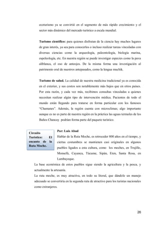 26 
ecoturismo ya se convirtió en el segmento de más rápido crecimiento y el sector más dinámico del mercado turístico a escala mundial. 
Turismo científico: para quienes disfrutan de la ciencia hay muchos lugares de gran interés, ya sea para conocerlos o incluso realizar tareas vinculadas con diversas ciencias como la arqueología, paleontología, biología marina, espeleología, etc. En nuestra región se puede investigar especies como la pava aliblanca, el oso de anteojos. De la misma forma una investigación al patrimonio oral de nuestros antepasados, como la lengua muchik. 
Turismo de salud. La calidad de nuestra medicina tradicional ya es conocida en el exterior, y sus costos son notablemente más bajos que en otros países. Por esta razón, y cada vez más, recibimos consultas vinculadas a quienes necesitan realizar algún tipo de intervención médica. Pacientes de todo el mundo están llegando para tratarse en forma particular con los famosos “Chamanes”. Además, la región cuenta con microclimas; algo importante aunque es no es parte de nuestra región en la práctica las aguas termales de los Baños Chancay podrían forma parte del paquete turístico. 
Por: Luis Abad 
Hablar de la Ruta Moche, es retroceder 800 años en el tiempo, y ciertas costumbres se mantienen casi originales en algunos pueblos ligados a esta cultura, como los moches, en Trujillo, Monsefú, Cayanca, Túcume, Sipán, Eten, Santa Rosa, en Lambayeque. 
La base económica de estos pueblos sigue siendo la agricultura y la pesca, y actualmente la artesanía. 
La ruta moche, es muy atractiva, en todo su litoral, que dándole un manejo adecuado se convertiría en la segunda ruta de atractivo para los turistas nacionales como extranjeros. 
Circuito Turístico: El encanto de la Ruta Moche.  